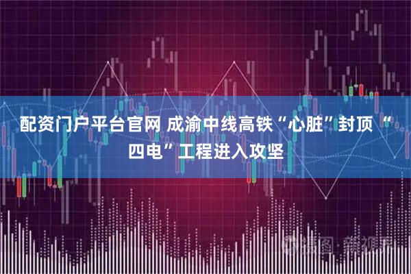 配资门户平台官网 成渝中线高铁“心脏”封顶 “四电”工程进入攻坚