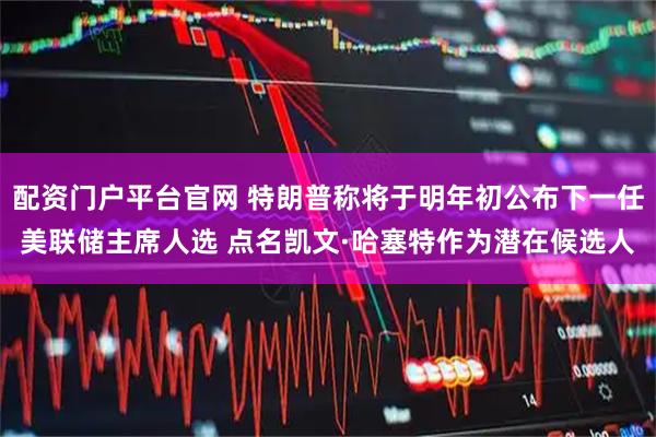 配资门户平台官网 特朗普称将于明年初公布下一任美联储主席人选 点名凯文·哈塞特作为潜在候选人