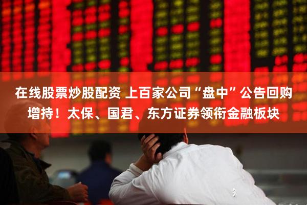 在线股票炒股配资 上百家公司“盘中”公告回购增持！太保、国君、东方证券领衔金融板块