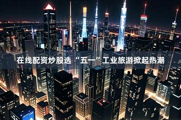 在线配资炒股选 “五一”工业旅游掀起热潮