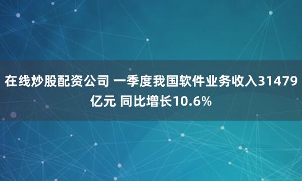 在线炒股配资公司 一季度我国软件业务收入31479亿元 同比增长10.6%