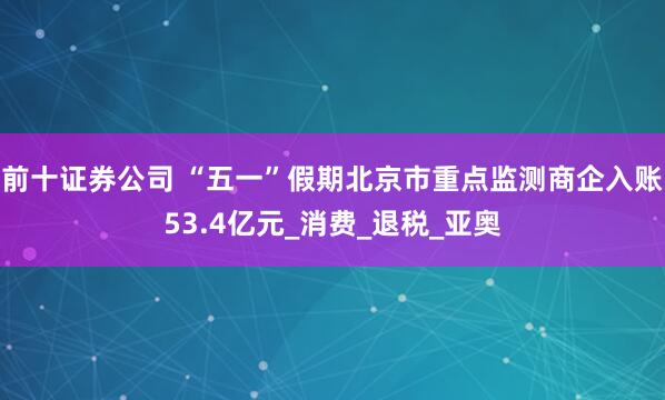 前十证券公司 “五一”假期北京市重点监测商企入账53.4亿元_消费_退税_亚奥