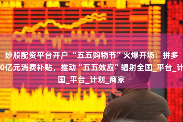 炒股配资平台开户 “五五购物节”火爆开场：拼多多派发50亿元消费补贴，推动“五五效应”辐射全国_平台_计划_商家