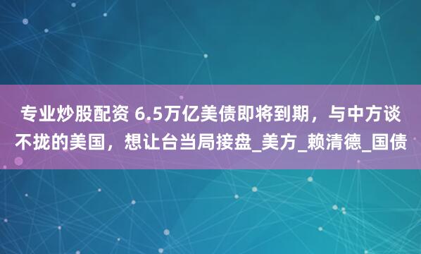 专业炒股配资 6.5万亿美债即将到期，与中方谈不拢的美国，想让台当局接盘_美方_赖清德_国债