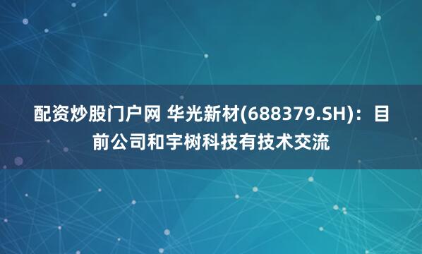 配资炒股门户网 华光新材(688379.SH)：目前公司和宇树科技有技术交流