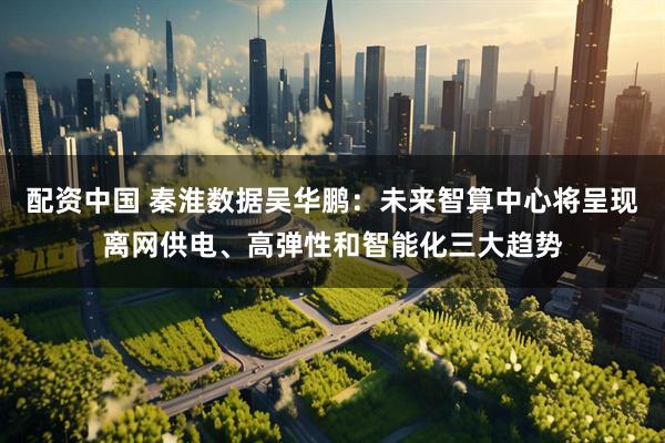 配资中国 秦淮数据吴华鹏：未来智算中心将呈现离网供电、高弹性和智能化三大趋势