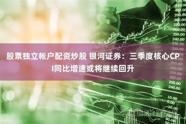 股票独立帐户配资炒股 银河证券：三季度核心CPI同比增速或将继续回升