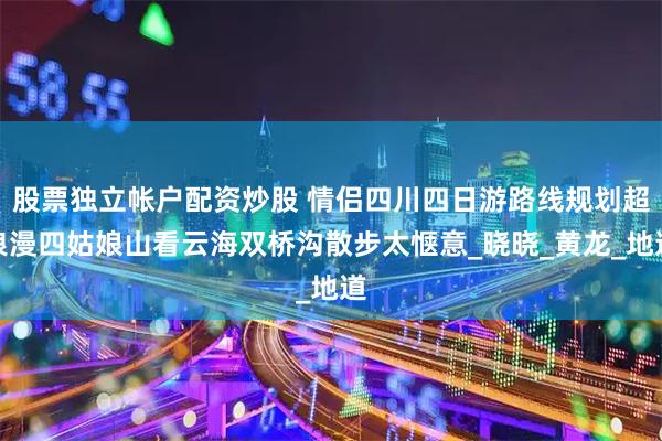 股票独立帐户配资炒股 情侣四川四日游路线规划超浪漫四姑娘山看云海双桥沟散步太惬意_晓晓_黄龙_地道