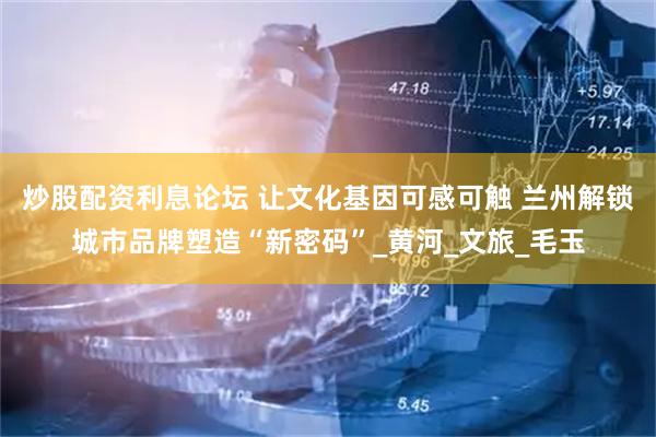 炒股配资利息论坛 让文化基因可感可触 兰州解锁城市品牌塑造“新密码”_黄河_文旅_毛玉