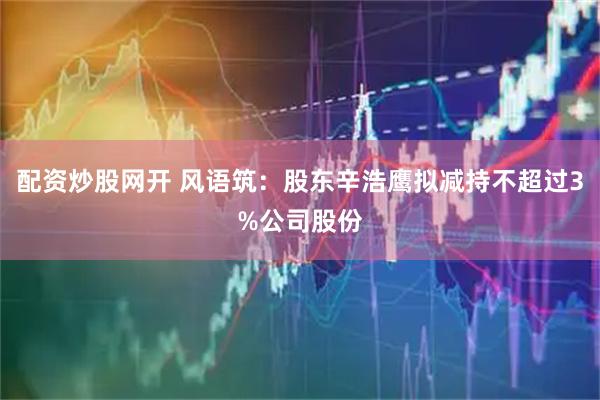 配资炒股网开 风语筑：股东辛浩鹰拟减持不超过3%公司股份