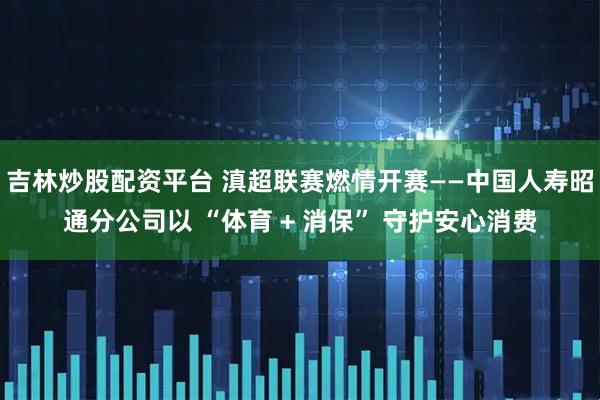 吉林炒股配资平台 滇超联赛燃情开赛——中国人寿昭通分公司以 “体育 + 消保” 守护安心消费